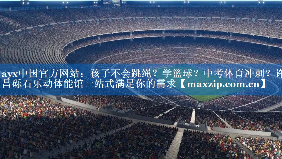 ayx中国官方网站：孩子不会跳绳？学篮球？中考体育冲刺？许昌砾石乐动体能馆一站式满足你的需求