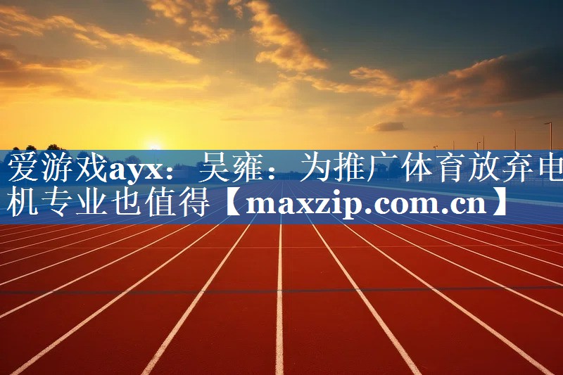 爱游戏ayx：吴雍：为推广体育放弃电机专业也值得